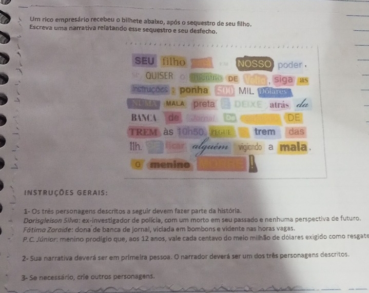 Um rico empresário recebeu o bilhete abaixo, após o sequestro de seu filho. 
Escreva uma narrativa relatando esse sequestro e seu desfecho. 
SEU filho NOSSO poder , 
QUISER MEnNO DE , siga as 
Instruções : ponha 54 MIL. Dolares 
NUMA MALA preta DEIXE atrás 
BANCA D DE 
TREM às 10h50 pegue trem das 
11h. cr a lguém vigiondo a mala. 
O menino 
instruções gerais: 
1- Os très personagens descritos a seguir devem fazer parte da história. 
Dorisgleison Silva: ex-investigador de polícia, com um morto em seu passado e nenhuma perspectiva de futuro. 
Fótimo Zoroide: dona de banca de jornal, viciada em bombons e vidente nas horas vagas. 
P.C. Júnior: menino prodígio que, aos 12 anos, vale cada centavo do meio milhão de dólares exigido como resgate 
2- Sua narrativa deverá ser em primeira pessoa. O narrador deverá ser um dos três personagens descritos. 
3- Se necessário, crie outros personagens.