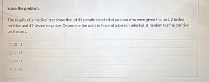 Solve the problem.
The results of a medical test show that of 44 people selected at random who were given the test, 2 tested
positive and 42 tested negative. Determine the odds in favor of a person selected at random testing positive
on the test.
21:1
1:22
22:1
1:21