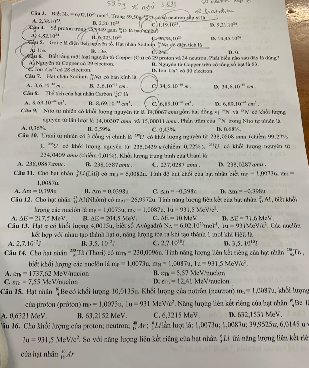 Biết N_A=6,02.10^(23)mol^(-1). Trong 59,50g   U có số neutron xấp xỉ là
A. 2,38.10^(23). D. 9,21.10^(24).
B. 2,20.10^(25). c. 1,19.10^(25).
Cậu 4. Số proton trong 15,9949 gam 'O là bao nhiệu?
A 4,82.10^(24)
B. 6,023.10^(23) C,96,34,10^(23) D. 14,45.10^(24)
Cầu 5. Gọi e là điện tích nguyên tố. Hạt nhân Sodium _(11)^(24)N a có điện tích là
A 11e. B. 13e. C. 24c. D. 0.
Cầu 6. Biết rằng một loại nguyên tử Copper (Cu) có 29 proton và 34 neutron. Phát biểu nào sau đây là đúng?
A Nguyên tử Copper có 29 electron. B. Nguyên từ Copper trên có tổng số hạt là 63.
C. Ion Cu^(2+) có 28 electron. D. Ion Cu^+ có 30 electron.
Câu 7. Hạt nhân Sodium beginarrayr 24 11endarray Na có bán kính là
A. 3,6.10^(-16)m. B. 3,6.10^(-16)cm. C 34,6.10^(-16)m. D. 34,6.10^(-16)cm.
Câu 8. Thể tích của hạt nhân Carbon _6^((12)C là
A. 8,69.10^-44)m^3. B. 8,69.10^(-44)cm^3. C. 6,89.10^(-44)m^3. D. 6,89.10^(-44)cm^3.
Câu 9. Nito tự nhiên có khối lượng nguyên tử là 14,0067 amu gồm hai đồng vị ''N và ^15N có khối lượng
nguyên tử lần lượt là 14,00307 amu và 15,00011 amu . Phần trăm của^(15)N trong Nitơ tự nhiên là
A. 0,36%. B. 0,59%. C. 0,43%. D. 0,68%.
Câu 10. Urani tự nhiên có 3 đồng vị chính là ^238U có khối lượng nguyên từ 238,0508 amu (chiếm 99,27%
), ^235U có khối lượng nguyên từ 235,0439 # (chiếm 0, 72% ), 234 1  có khối lượng nguyên tử
234,0409 amu (chiếm 0,01%). Khối lượng trung bình của Urani là
A. 238, 0887 amu . B. 238,0587 amu . C. 237,0287 amu . D. 238,0287 amu .
Câu 11. Cho hạt nhân _3^(6Li(Liti)com_Li)=6,0082u. Tính độ hụt khối của hạt nhân biết m_P=1,0073u,m_N=
1,0087u.
A. △ m=0,398u B. △ m=0,0398u C. △ m=-0,398u D. △ m=-0,398u
Câu 12. Cho hạt nhân _(13)^(27)Al(Nhdelta m)c6m_Al=26,9972u 1. Tính năng lượng liên kết của hạt nhân _(13)^(27)Al , biết khối
lượng các nuclôn là m_P=1,0073u,m_N=1,0087u,1u=931,5MeV/c^2.
A. △ E=217,5MeV. B. △ E=204,5MeV. C. △ E=10MeV. D, △ E=71,6MeV.
Câu 13. Hạt α có khối lượng 4,0015u, biết số Avôgađrô N_A=6,02.10^(23)mol^(-1),1u=931MeV/c^2. Các nuclôn
kết hợp với nhau tạo thành hạt α, năng lượng tỏa ra khi tạo thành 1 mol khí Hêli là
A. 2,7.10^(12)J B. 3,5.10^(12)J C. 2,7.10^(10)J D. 3,5.10^(10)J
Câu 14. Cho hạt nhân _(90)^(230)Th (Thori) có m_Th=230,0096u. Tính năng lượng liên kết riêng của hạt nhân _(90)^(230)Th,
biết khối lượng các nuclôn là m_P=1,0073u,m_N=1,0087u,1u=931,5MeV/c^2.
A. varepsilon _Th=1737,62MeV Vnuclon B. varepsilon _Th=5,57 MeV/nuclon
C. varepsilon _Th=7,55MeV/ nuclon D. varepsilon _Th=12,41N MeV/nuclon
Câu 15. Hạt nhân  Be có khối lượng 10,0135u. Khối lượng của nơtrôn (neutron) beginarrayr 10 4endarray m_n=1,0087u , khối lượng
của proton (prôton) m_P=1,0073u,1u=931 Me V/c^2. Năng lượng liên kết riêng của hạt nhân beginarrayr 10 4endarray Be l
A. 0,6321 MeV. B. 63,2152 MeV. C. 6,3215 MeV. D. 632,1531 MeV.
âu 16. Cho khối lượng của proton; neutron; Ar ; şLi lần lượt là: 1,0073u; 1,0087u; 39,9525u; 6,0145 u v
1u=931,5MeV/c^2 *. So với năng lượng liên kết riêng của hạt nhân  6/3  Li thì năng lượng liên kết riê
của hạt nhân _(18)^(40)Ar