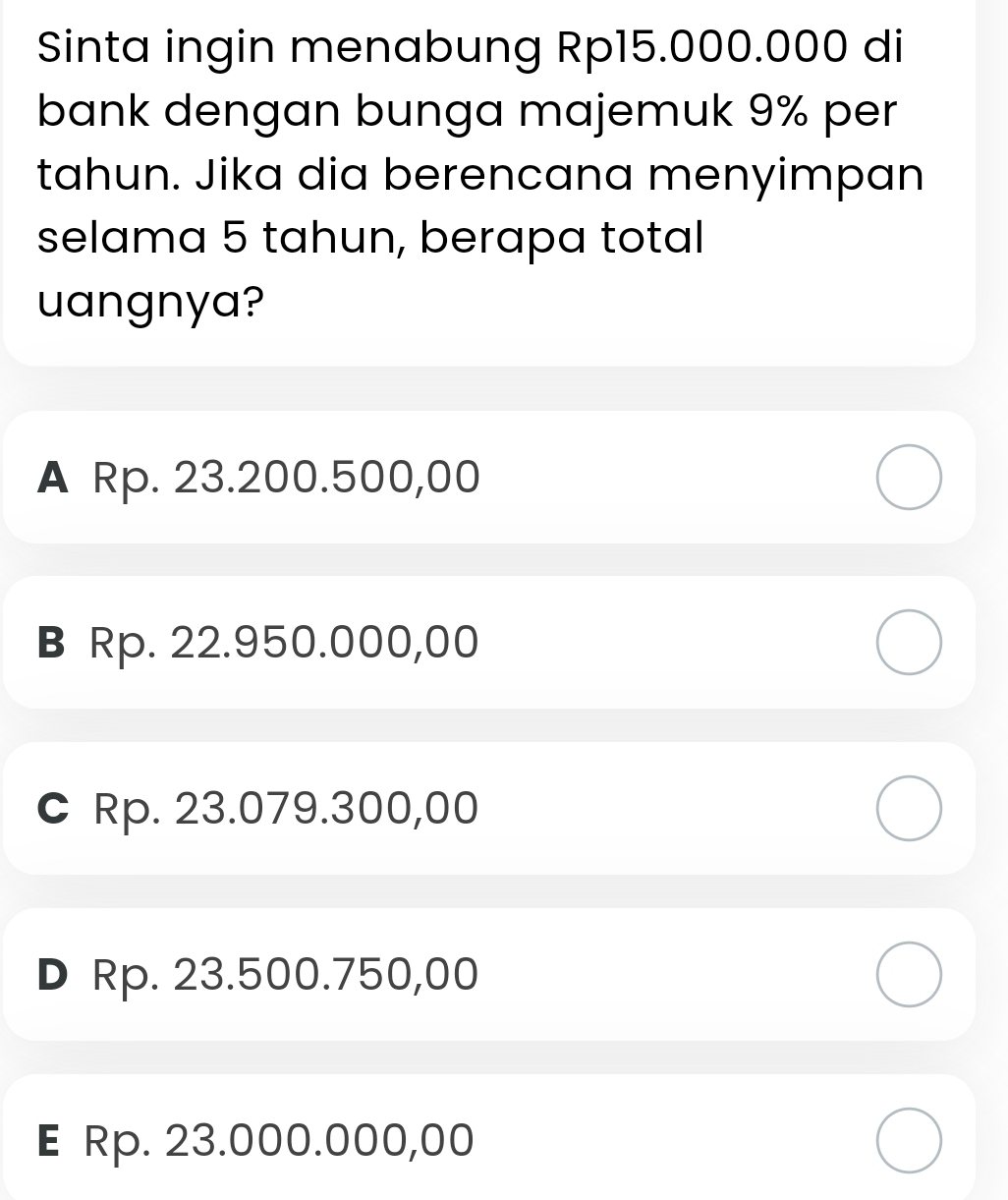 Sinta ingin menabung Rp15.000.000 di
bank dengan bunga majemuk 9% per
tahun. Jika dia berencana menyimpan
selama 5 tahun, berapa total
uangnya?
A Rp. 23.200.500,00
B Rp. 22.950.000,00
C Rp. 23.079.300,00
D Rp. 23.500.750,00
E Rp. 23.000.000,00