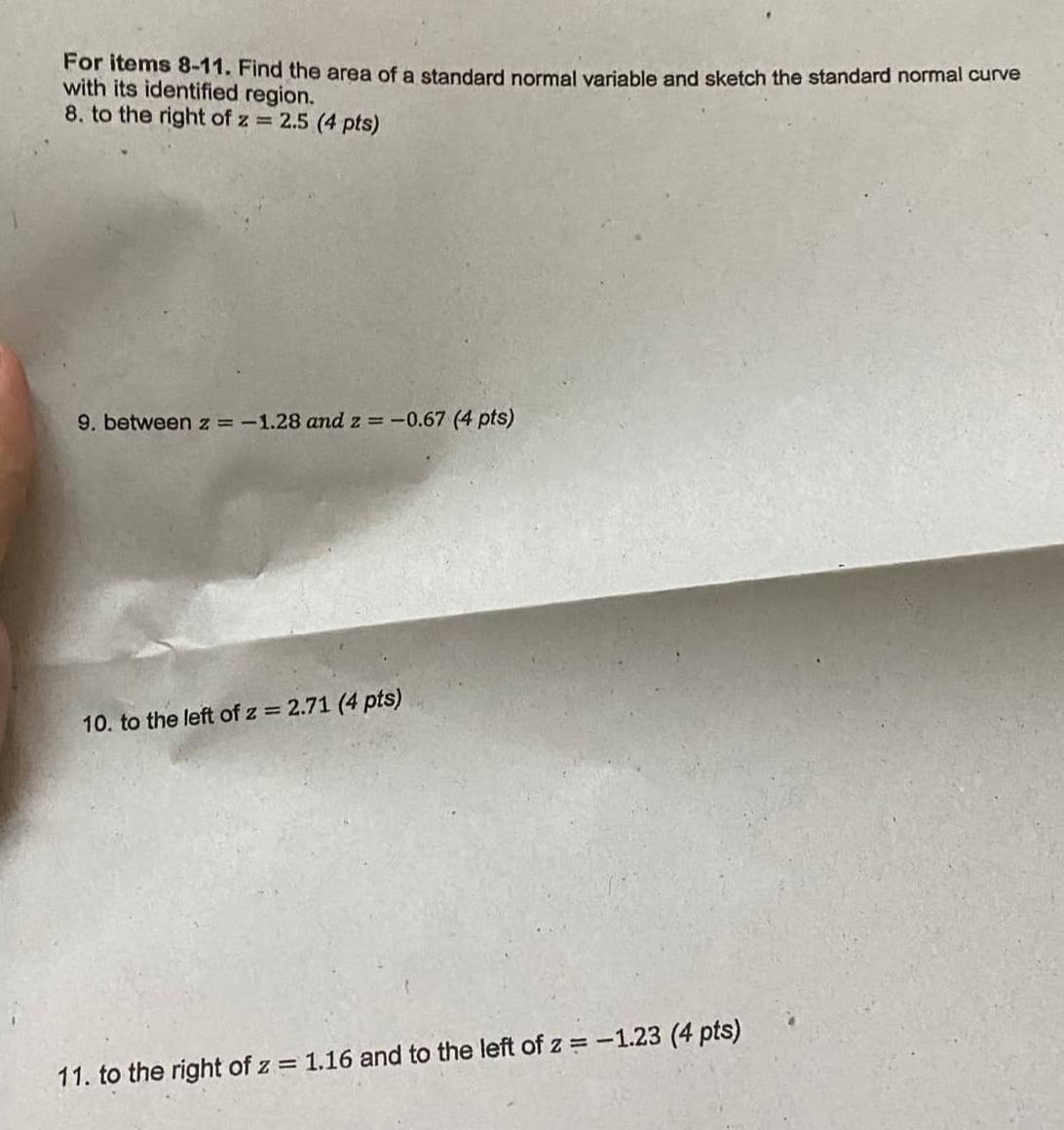 For items 8-11. Find the area of a standard normal variable and sketch the standard normal curve 
with its identified region. 
8. to the right of z=2.5 (4 pts) 
9. between z=-1.28 and z=-0.67 (4 pts) 
10. to the left of z=2.71 (4 pts) 
11. to the right of z=1.16 and to the left of z=-1.23 (4 pts)