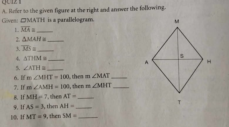 Refer to the given figure at the right and answer the following. 
Given: □ MATH is a parallelogram. 
1. overline MA≌ _ 
2. △ MAH≌ _ 
3. overline MS≌ _ 
4. △ THM≌ _ 
5. ∠ ATH≌ _ 
6. If m∠ MHT=100 , then m ∠ MAT _ 
7. If m∠ AMH=100 , then m∠ MHT _ 
8. If MH=7 , then AT= _ 
9. If AS=3 , then AH= _ 
10. If MT=9 , then SM= _