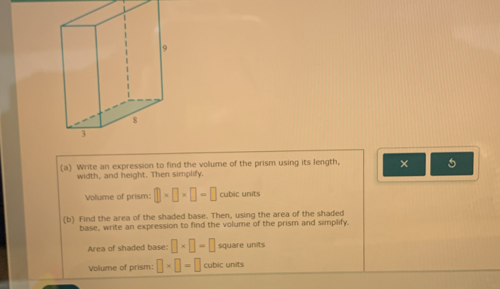 Write an expression to find the volume of the prism using its length, × 5 
width, and height. Then simplify. 
Volume of prism: □ * □ * □ =□ cubic units 
(b) Find the area of the shaded base. Then, using the area of the shaded 
base, write an expression to find the volume of the prism and simplify. 
Area of shaded base: □ * □ =□ square units 
Volume of prism: □ * □ =□ cubic units