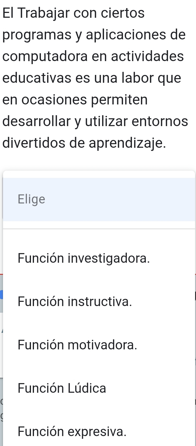 El Trabajar con ciertos
programas y aplicaciones de
computadora en actividades
educativas es una labor que
en ocasiones permiten
desarrollar y utilizar entornos
divertidos de aprendizaje.
Elige
Función investigadora.
Función instructiva.
Función motivadora.
Función Lúdica
Función expresiva.