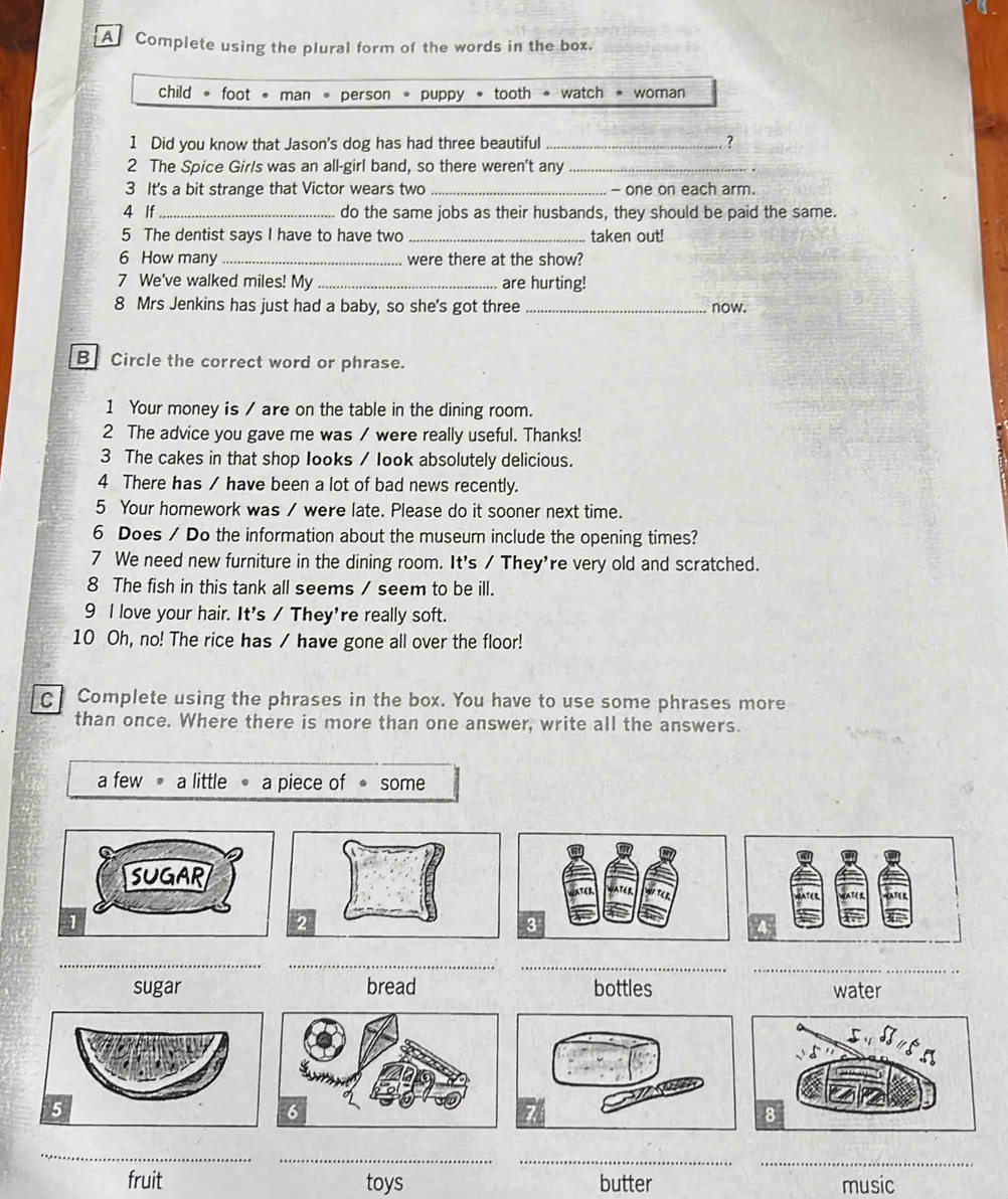 A Complete using the plural form of the words in the box.
child 。 foot • man 。 person * puppy * tooth * watch * woman
1 Did you know that Jason's dog has had three beautiful _?
2 The Spice Girls was an all-girl band, so there weren't any_
3 It's a bit strange that Victor wears two _- one on each arm.
4 If_ do the same jobs as their husbands, they should be paid the same.
5 The dentist says I have to have two _taken out!
6 How many _were there at the show?
7 We've walked miles! My _are hurting!
8 Mrs Jenkins has just had a baby, so she's got three _now.
B Circle the correct word or phrase.
1 Your money is / are on the table in the dining room.
2 The advice you gave me was / were really useful. Thanks!
3 The cakes in that shop Iooks / look absolutely delicious.
4 There has / have been a lot of bad news recently.
5 Your homework was / were late. Please do it sooner next time.
6 Does / Do the information about the museum include the opening times?
7 We need new furniture in the dining room. It's / They're very old and scratched.
8 The fish in this tank all seems / seem to be ill.
9 l love your hair. It's / They're really soft.
10 Oh, no! The rice has / have gone all over the floor!
C Complete using the phrases in the box. You have to use some phrases more
than once. Where there is more than one answer, write all the answers.
a few a little a piece of ● some
_
__
_
sugar bread bottles water
_
__
_
fruit toys butter music