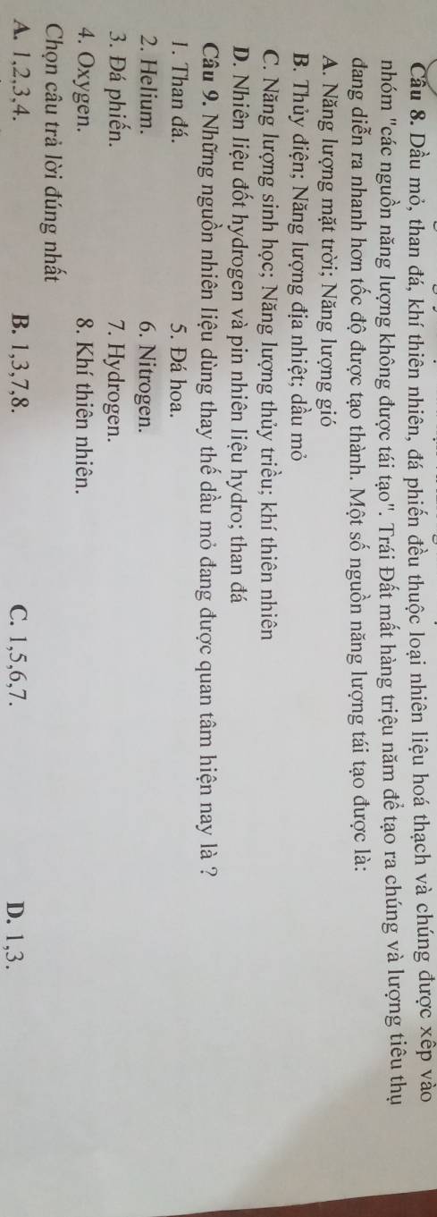 Cầu 8. Dầu mỏ, than đá, khí thiên nhiên, đá phiến đều thuộc loại nhiên liệu hoá thạch và chúng được xếp vào
nhóm "các nguồn năng lượng không được tái tạo". Trái Đất mất hàng triệu năm để tạo ra chúng và lượng tiêu thụ
dang diễn ra nhanh hơn tốc độ được tạo thành. Một số nguồn năng lượng tái tạo được là:
A. Năng lượng mặt trời; Năng lượng gió
B. Thủy điện; Năng lượng địa nhiệt; dầu mỏ
C. Năng lượng sinh học; Năng lượng thủy triều; khí thiên nhiên
D. Nhiên liệu đốt hydrogen và pin nhiên liệu hydro; than đá
Câu 9. Những nguồn nhiên liệu dùng thay thế dầu mỏ đang được quan tâm hiện nay là ?
1. Than đá. 5. Đá hoa.
2. Helium. 6. Nitrogen.
3. Đá phiến. 7. Hydrogen.
4. Oxygen. 8. Khí thiên nhiên.
Chọn câu trả lời đúng nhất
A. 1, 2, 3, 4. B. 1, 3, 7, 8. C. 1, 5, 6, 7. D. 1, 3.