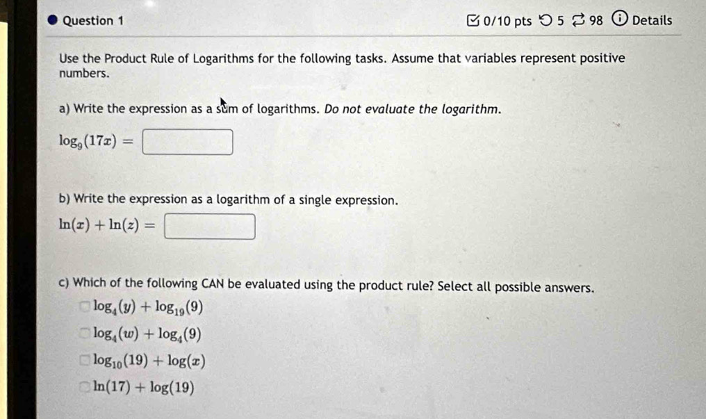 つ 5 ⇄98 ⓘ Details
Use the Product Rule of Logarithms for the following tasks. Assume that variables represent positive
numbers.
a) Write the expression as a sum of logarithms. Do not evaluate the logarithm.
log _9(17x)=
□ 
b) Write the expression as a logarithm of a single expression.
ln (x)+ln (z)=
c) Which of the following CAN be evaluated using the product rule? Select all possible answers.
log _4(y)+log _19(9)
log _4(w)+log _4(9)
log _10(19)+log (x)
ln (17)+log (19)