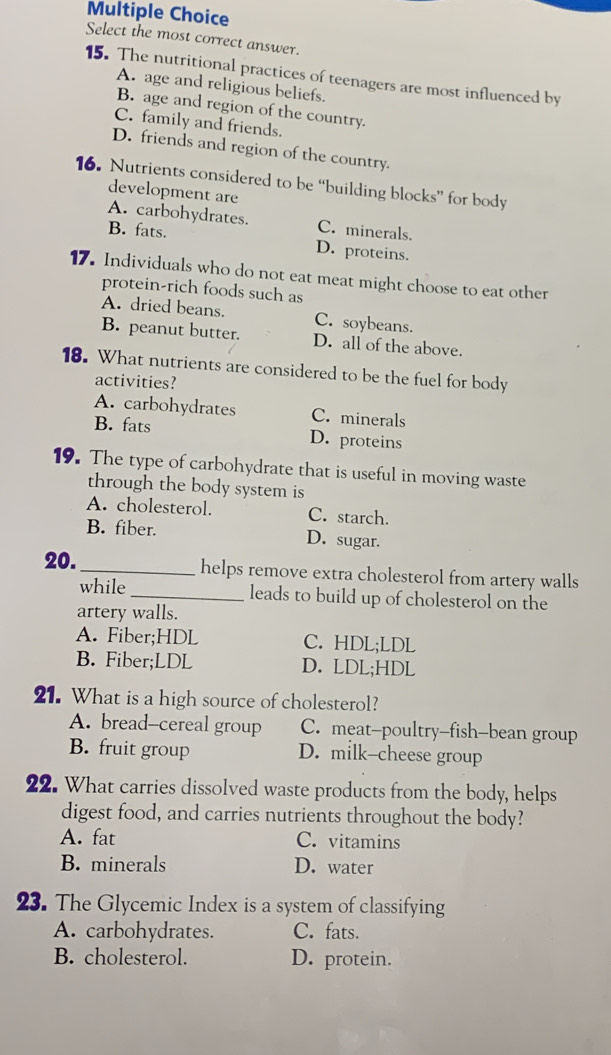 Select the most correct answer.
15. The nutritional practices of teenagers are most influenced by
A. age and religious beliefs.
B. age and region of the country.
C. family and friends.
D. friends and region of the country.
16. Nutrients considered to be “building blocks” for body
development are
A. carbohydrates. C. minerals.
B. fats. D. proteins.
17. Individuals who do not eat meat might choose to eat other
protein-rich foods such as
A. dried beans. C. soybeans.
B. peanut butter. D. all of the above.
18. What nutrients are considered to be the fuel for body
activities?
A. carbohydrates C. minerals
B. fats D. proteins
19. The type of carbohydrate that is useful in moving waste
through the body system is
A. cholesterol. C. starch.
B. fiber. D. sugar.
20. _helps remove extra cholesterol from artery walls
while _leads to build up of cholesterol on the
artery walls.
A. Fiber;HDL C. HDL;LDL
B. Fiber;LDL D. LDL;HDL
21. What is a high source of cholesterol?
A. bread--cereal group C. meat-poultry-fish-bean group
B. fruit group D. milk-cheese group
22. What carries dissolved waste products from the body, helps
digest food, and carries nutrients throughout the body?
A. fat C. vitamins
B. minerals D. water
23. The Glycemic Index is a system of classifying
A. carbohydrates. C. fats.
B. cholesterol. D. protein.