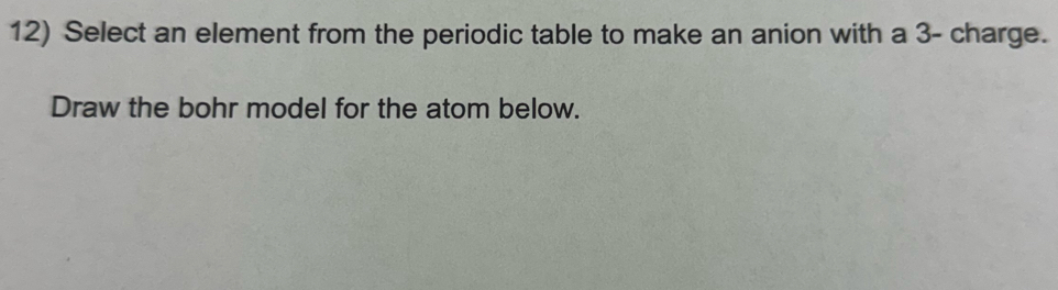 Select an element from the periodic table to make an anion with a 3 - charge. 
Draw the bohr model for the atom below.