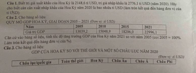 Biết trị giá xuất khẩu của Hoa Kỳ là 2148, 6 tỉ USD, trị giá nhập khẩu là 2776,1 tỉ USD (năm 2020). Hãy
cho biết cán cân xuất nhập khẩu của Hoa Kỳ năm 2020 là bao nhiều tĩ USD (làm tròn kết quả đến hàng đơn vị của
ti USD).
Câu 2. Cho bãng số liệu:
QU MÔ GDP HOA KỲ, GIAI ĐOAN 2005 - 2021 (Đơn vị: tỉ USD)
Căn cứ vào bảng số liệu, tính tốc độ tăng trưởng GDP của Hoa Kỳ năm 2021 so với năm 2005 (coi 2005=100%. 
Làm tròn kết quả đến hàng đơn vị của %).
Câu 3. Cho bảng số liệu:
GDP CủA HOA Kỳ SO VớI tHẻ Giới và một sÓ chÂu LụC năm 2020
(Đơn vị: tỉ USD)
Châu lục/quốc gia Toàn thế giới Hoa Kỳ Châu Âu Châu Á Châu Phi