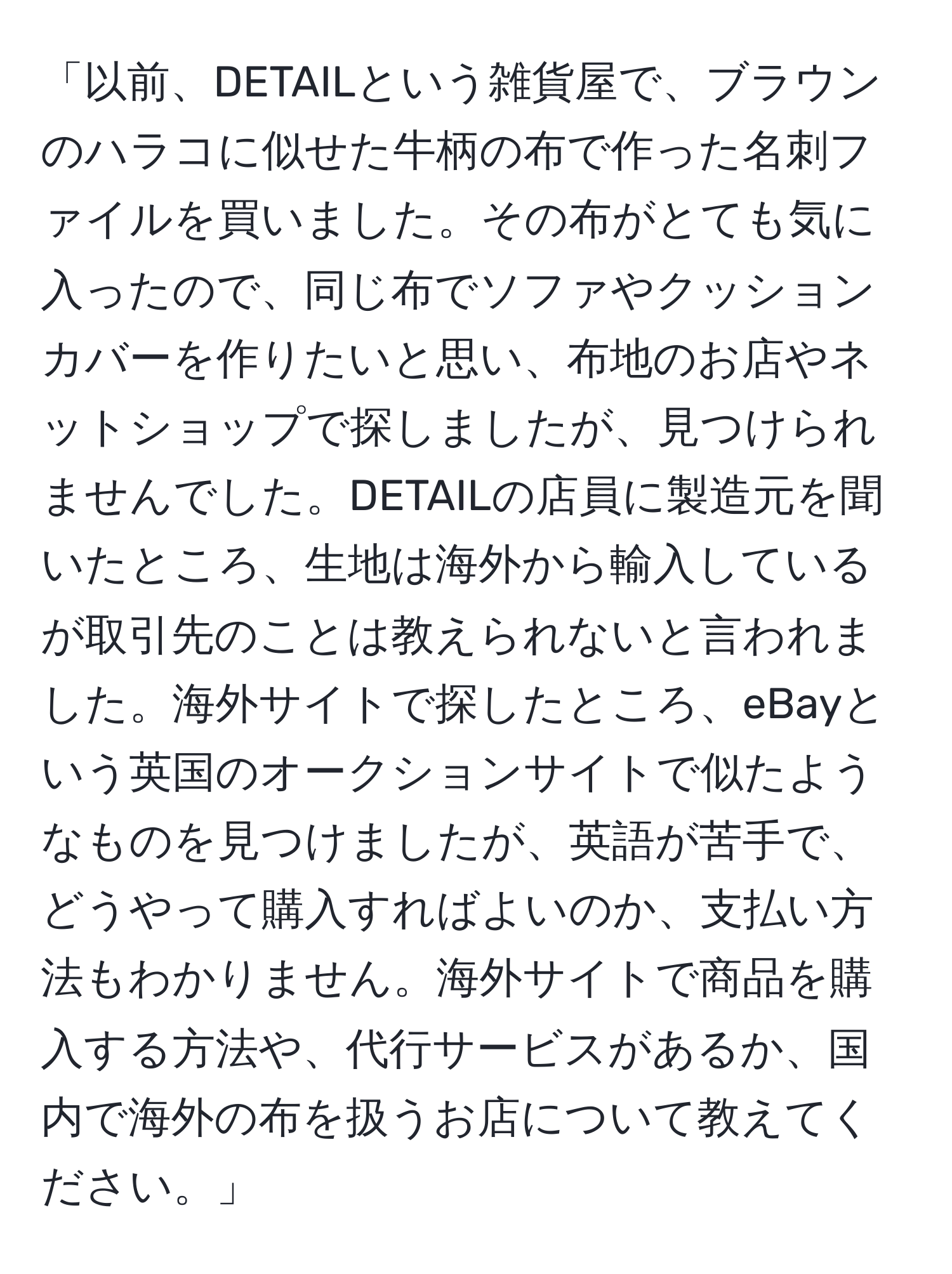 「以前、DETAILという雑貨屋で、ブラウンのハラコに似せた牛柄の布で作った名刺ファイルを買いました。その布がとても気に入ったので、同じ布でソファやクッションカバーを作りたいと思い、布地のお店やネットショップで探しましたが、見つけられませんでした。DETAILの店員に製造元を聞いたところ、生地は海外から輸入しているが取引先のことは教えられないと言われました。海外サイトで探したところ、eBayという英国のオークションサイトで似たようなものを見つけましたが、英語が苦手で、どうやって購入すればよいのか、支払い方法もわかりません。海外サイトで商品を購入する方法や、代行サービスがあるか、国内で海外の布を扱うお店について教えてください。」