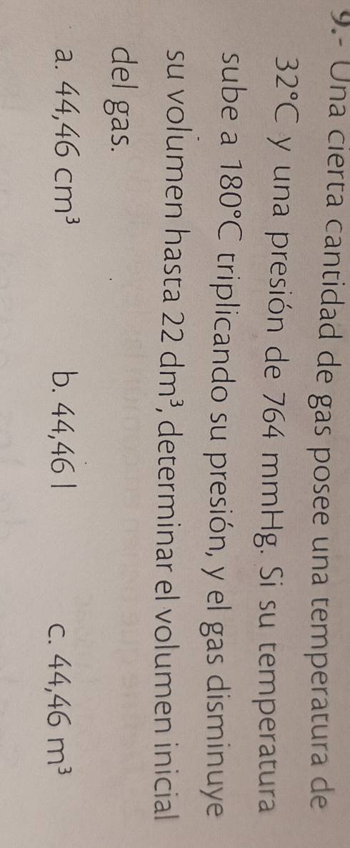 9.- Una cierta cantidad de gas posee una temperatura de
32°C y una presión de 764 mmHg. Si su temperatura
sube a 180°C triplicando su presión, y el gas disminuye
su volumen hasta 22dm^3 , determinar el volumen inicial
del gas.
a. 44,46cm^3 b. 44,461 44,46m^3
C.