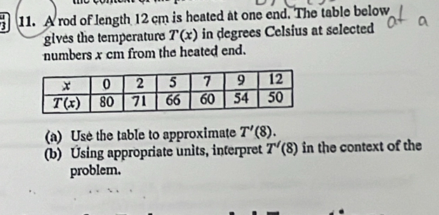 A rod of length 12 cm is heated at one end. The table below
gives the temperature T(x) in degrees Celsius at selected
numbers x cm from the heated end.
(a) Use the table to approximate T'(8).
(b) Using appropriate units, interpret T'(8) in the context of the
problem.