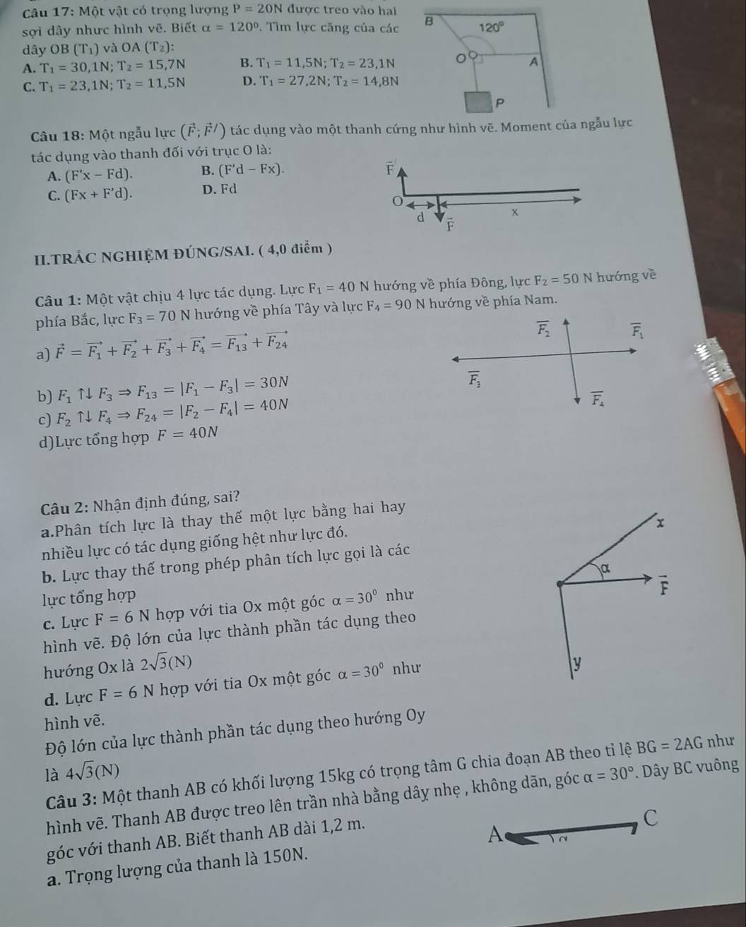 Một vật có trọng lượng P=20N được treo vào hai
sợi dây nhưc hình vẽ. Biết alpha =120°. Tìm lực căng của các B 120°
dây OB 3(T_1) và OA(T_2):
A. T_1=30,1N;T_2=15,7N B. T_1=11,5N;T_2=23,1N
A
C. T_1=23,1N;T_2=11,5N D. T_1=27,2N;T_2=14,8N
P
Câu 18: Một ngẫu lực (vector F;vector F/) tác dụng vào một thanh cứng như hình vẽ. Moment của ngẫu lực
tác dụng vào thanh đối với trục O là:
B. (F'd-Fx). F
A. (F'x-Fd). D. Fd
C. (Fx+F'd).
x
d F
II.TRÁC NGHIỆM ĐÚNG/SAI. ( 4,0 điểm )
Câu 1: Một vật chịu 4 lực tác dụng. Lực F_1=40N hướng về phía Đông, lực F_2=50N hướng về
phía Bắc, lực F_3=70N hướng về phía Tây và lực F_4=90 N hướng về phía Nam.
a) vector F=vector F_1+vector F_2+vector F_3+vector F_4=vector F_13+vector F_24
overline F_2
overline F_1
b) F_1 ↑↓ F_3Rightarrow F_13=|F_1-F_3|=30N
overline F_3
c) F_2 ↑. F_4Rightarrow F_24=|F_2-F_4|=40N
overline F_4
d)Lực tổng hợp F=40N
Câu 2: Nhận định đúng, sai?
a.Phân tích lực là thay thế một lực bằng hai hay
x
nhiều lực có tác dụng giống hệt như lực đó.
b. Lực thay thế trong phép phân tích lực gọi là các
α
lực tổng hợp alpha =30° như
F
c. Lực F=6N hợp với tia Ox một góc
hình vẽ. Độ lớn của lực thành phần tác dụng theo
hướng Ox là 2sqrt(3)(N) như
d. Lực F=6N hợp với tia Ox một góc alpha =30°
y
hình vẽ.
Độ lớn của lực thành phần tác dụng theo hướng Oy
là 4sqrt(3)(N)
Câu 3: Một thanh AB có khối lượng 15kg có trọng tâm G chia đoạn AB theo tỉ lệ BG=2AG như
hình vẽ. Thanh AB được treo lên trần nhà bằng dây nhẹ , không dãn, góc alpha =30° *. Dây BC vuông
góc với thanh AB. Biết thanh AB dài 1,2 m.
a. Trọng lượng của thanh là 150N. A C