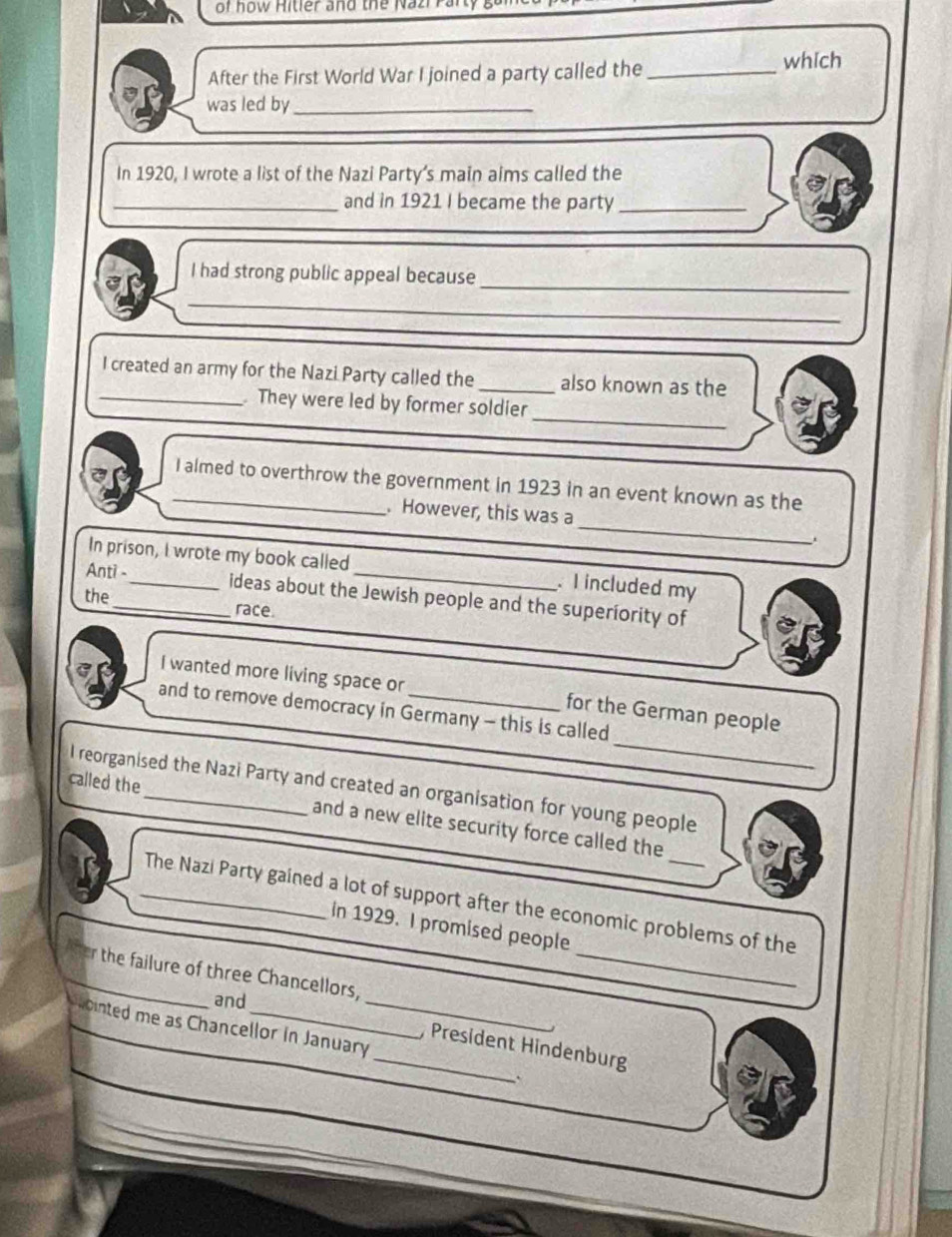 of how Hitler and the Nazi Pan 
After the First World War I joined a party called the_ 
which 
was led by_ 
In 1920, I wrote a list of the Nazi Party's main aims called the 
_and in 1921 I became the party_ 
_ 
I had strong public appeal because 
_ 
_ 
I created an army for the Nazi Party called the_ also known as the 
_ 
_ They were led by former soldier 
_I almed to overthrow the government in 1923 in an event known as the 
_ 
. However, this was a 
In prison, I wrote my book called . I included my 
Anti -_ ideas about the Jewish people and the superiority of 
the_ race. 
_ 
I wanted more living space or for the German people 
and to remove democracy in Germany - this is called 
l reorganised the Nazi Party and created an organisation for young people 
called the_ and a new elite security force called the 
_ 
_The Nazi Party gained a lot of support after the economic problems of the 
In 1929. I promised people 
_r the failure of three Chancellors, 
and 
ointed me as Chancellor in January 
_,President Hindenburg 
`