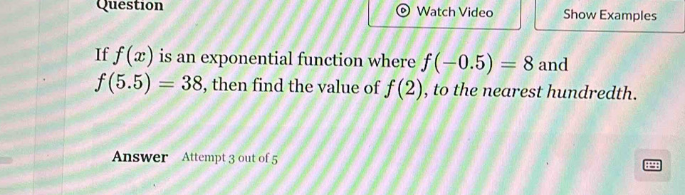 Question Watch Video Show Examples 
If f(x) is an exponential function where f(-0.5)=8 and
f(5.5)=38 , then find the value of f(2) , to the nearest hundredth. 
Answer Attempt 3 out of 5 8298