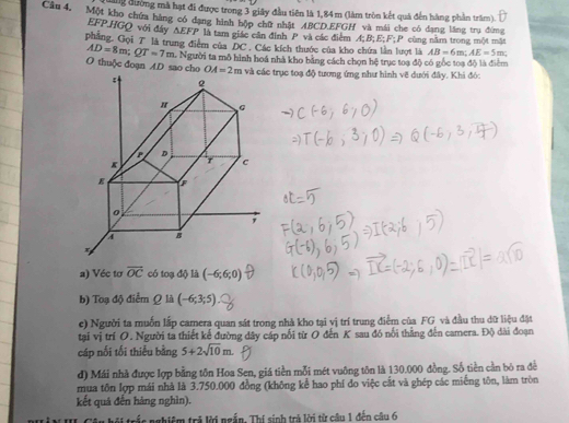 đung đường mà hạt đi được trong 3 giây đầu tiên là 1,84m (làm tròn kết quả đến hàng phần trăm).
Câu 4, Một kho chứa hàng có dạng hình hộp chữ nhật ABCD.EFGH và mái che có đạng lăng trụ đờng
EFP.HGO với đây △ EFP là tam giác cần định P và các điểm A;B;E;F
phẳng. Gọi T là trung điểm của DC . Các kích thuớc của kho chứa lần lượt là :P cùng nằm trong một mặt
AD=8m;QT=7m
AB=6m;AE=5m
O thuộc đoạn AD sao cho t. Người ta mô hình hoá nhà kho bằng cách chọn hệ trục toa độ có gốc toa đô là điểm
OA=2m trục toạ độ tương ứng như hình vẽ dưới đây. Khi đóc
a) Véc tơ overline OC có toạ độ là (-6;6;0)
b) Toạ độ điểm Q là (-6;3;5)
e) Người ta muốn lập camera quan sát trong nhà kho tại vị trí trung điểm của FG và đầu thu dữ liệu đặt
tại vị trí O. Người ta thiết kế đường dây cáp nổi từ O đến K sau đó nổi thẳng đến camera. Độ dài đoạn
cáp nối tối thiểu bằng 5+2sqrt(10)m.
d) Mái nhà được lợp bằng tôn Hoa Sen, giá tiền mỗi mét vuông tôn là 130.000 đồng. Số tiền cần bó ra đề
mua tôn lợp mái nhà là 3.750.000 đồng (không kể hao phí do việc cắt và ghép các miếng tôn, làm tròn
kết quá đến hàng nghìn).
* trắc nghiệm trả lời ngắn. Thí sinh trả lời từ câu 1 đến câu 6