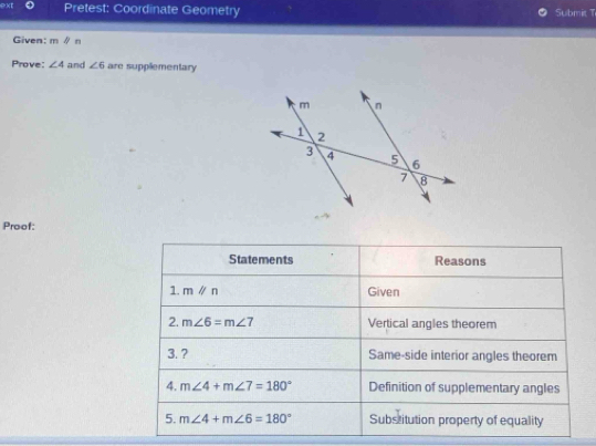 ext Pretest: Coordinate Geometry Submit T 
Given: mparallel n
Prove: ∠ 4 and ∠ 6 are supplementary 
Proof: 
Statements Reasons 
1. mparallel n Given 
2. m∠ 6=m∠ 7 Vertical angles theorem 
3. ? Same-side interior angles theorem 
4. m∠ 4+m∠ 7=180° Definition of supplementary angles 
5. m∠ 4+m∠ 6=180° Substitution property of equality