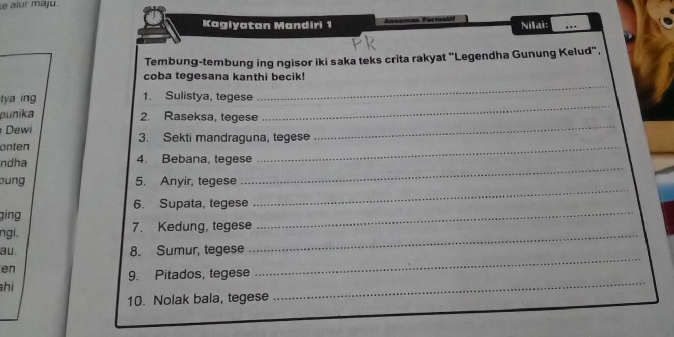 alur majú 
Kagiyatan Mandiri 1 Asosmen Formatif 
Nilai: 
_ 
Tembung-tembung ing ngisor iki saka teks crita rakyat "Legendha Gunung Kelud", 
coba tegesana kanthi becik! 
_ 
tya ing 
1. Sulistya, tegese 
_ 
_ 
punika 2. Raseksa, tegese 
Dewi 
3. Sekti mandraguna, tegese 
onten 
ndha 4. Bebana, tegese 
_ 
bung 5. Anyir, tegese 
_ 
6. Supata, tegese 
_ 
ging 
ngi, 
7. Kedung, tegese 
_ 
_ 
au. 8. Sumur, tegese 
_ 
en 
9. Pitados, tegese 
hi 
10. Nolak bala, tegese 
_