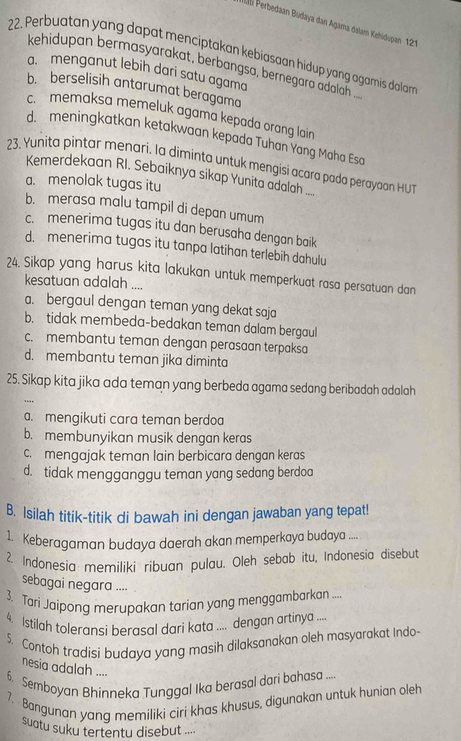 ati Perbedaan Budaya dan Agama dalam Kehidupan 121
22. Perbuatan yang dapat menciptakan kebiasaan hidup yang agamis dalam
kehidupan bermasyarakat, berbangsa, bernegara adalah ...
a. menganut lebih dari satu agama
b. berselisih antarumat beragama
c. memaksa memeluk agama kepada orang lain
d. meningkatkan ketakwaan kepada Tuhan Yang Maha Esa
23. Yunita pintar menari. la diminta untuk mengisi acara pada perayaan HUT
Kemerdekaan RI. Sebaíknya sikap Yunita adalah ....
a. menolak tugas itu
b. merasa malu tampil di depan umum
c. menerima tugas itu dan berusaha dengan baik
d. menerima tugas itu tanpa latihan terlebih dahulu
24. Sikap yang harus kita lakukan untuk memperkuat rasa persatuan dan
kesatuan adalah ....
a. bergaul dengan teman yang dekat saja
b. tidak membeda-bedakan teman dalam bergaul
c. membantu teman dengan perasaan terpaksa
d. membantu teman jika diminta
25. Sikap kita jika ada teman yang berbeda agama sedang beribadah adalah
a. mengikuti cara teman berdoa
b. membunyikan musik dengan keras
c. mengajak teman lain berbicara dengan keras
d. tidak mengganggu teman yang sedang berdoa
B. Isilah titik-titik di bawah ini dengan jawaban yang tepat!
1. Keberagaman budaya daerah akan memperkaya budaya ....
2. Indonesia memiliki ribuan pulau. Oleh sebab itu, Indonesia disebut
sebagai negara ....
3. Tari Jaipong merupakan tarian yang menggambarkan ...
4. Istilah toleransi berasal dari kata .... dengan artinya ....
5. Contoh tradisi budaya yang masih dilaksanakan oleh masyarakat Indo-
nesia adalah ....
6. Semboyan Bhinneka Tunggal Ika berasal dari bahasa ....
7. Bangunan yang memiliki ciri khas khusus, digunakan untuk hunian oleh
suatu suku tertentu disebut ...