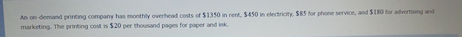 An on-demand printing company has monthly overhead costs of $1350 in rent, $450 in electricity, $85 for phone service, and $180 for advertising and 
marketing. The printing cost is $20 per thousand pages for paper and ink.