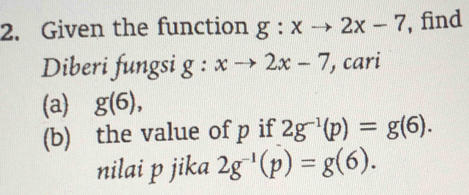 Given the function g:xto 2x-7 , find 
Diberi fungsi g:xto 2x-7 , cari 
(a) g(6), 
(b) the value of p if 2g^(-1)(p)=g(6). 
nilai p jika 2g^(-1)(p)=g(6).