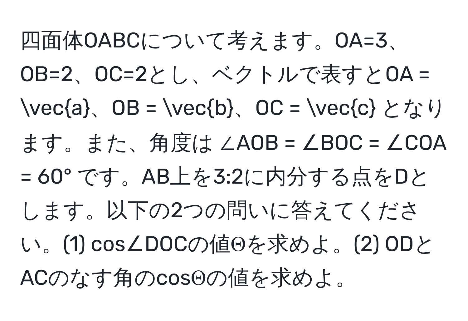 四面体OABCについて考えます。OA=3、OB=2、OC=2とし、ベクトルで表すとOA = veca、OB = vecb、OC = vecc となります。また、角度は ∠AOB = ∠BOC = ∠COA = 60° です。AB上を3:2に内分する点をDとします。以下の2つの問いに答えてください。(1) cos∠DOCの値Θを求めよ。(2) ODとACのなす角のcosΘの値を求めよ。