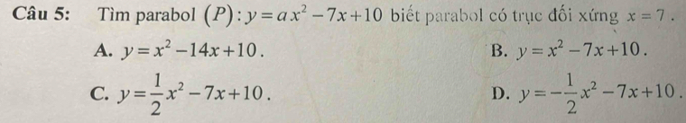 Tìm parabol 1 P):y=ax^2-7x+10 biết parabol có trục đối xứng x=7.
A. y=x^2-14x+10. B. y=x^2-7x+10.
C. y= 1/2 x^2-7x+10. y=- 1/2 x^2-7x+10. 
D.