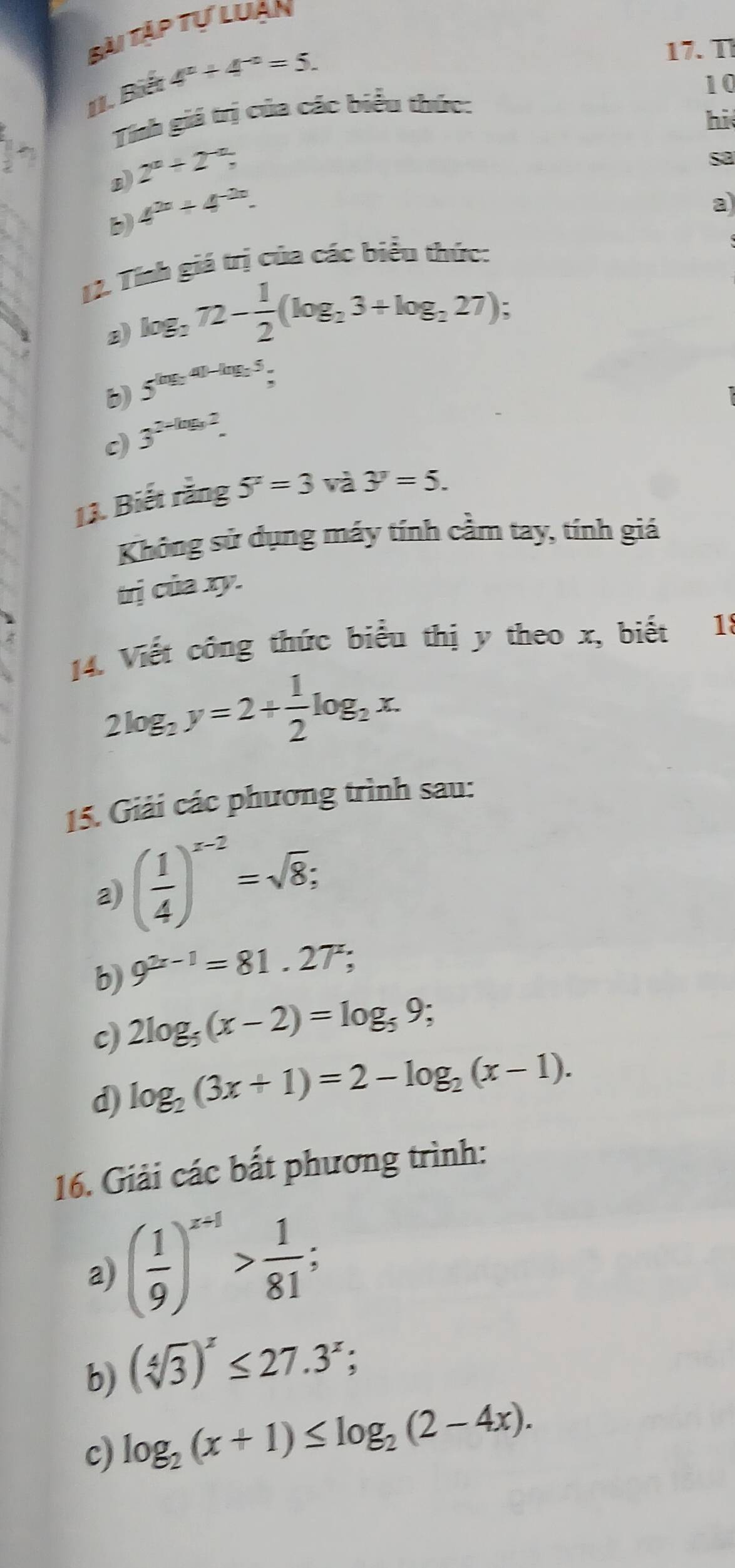 Bài Tập tự luạn 
1I. Biết 4°+4^(-circ)=5. 
17. T 
10 
Tính giá trị của các biểu thức: 
hi 
2 
n) 2^n+2^(-n), 
sa 
b) 4^(2n)+4^(-2n). 
a 
12. Tísh giá trị của các biểu thức:
log _272- 1/2 (log _23+log _227); 
b) 5^((ng_2),4)-ln g_25,
3^(2-log _3)2. 
11. Biết rằng 5^x=3va3^y=5. 
Không sử dụng máy tính cầm tay, tính giá 
trị của xy. 
14. Viết công thức biểu thị y theo x, biết 18
2log _2y=2+ 1/2 log _2x. 
15. Giải các phương trình sau: 
a) ( 1/4 )^x-2=sqrt(8); 
b) 9^(2x-1)=81.27^x; 
c) 2log _5(x-2)=log _59; 
d) log _2(3x+1)=2-log _2(x-1). 
16. Giải các bất phương trình: 
a) ( 1/9 )^x+1> 1/81 ; 
b) (sqrt[4](3))^x≤ 27.3^x; 
c) log _2(x+1)≤ log _2(2-4x).