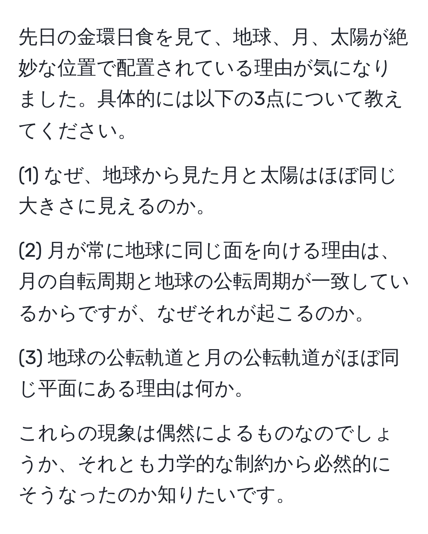 先日の金環日食を見て、地球、月、太陽が絶妙な位置で配置されている理由が気になりました。具体的には以下の3点について教えてください。

(1) なぜ、地球から見た月と太陽はほぼ同じ大きさに見えるのか。

(2) 月が常に地球に同じ面を向ける理由は、月の自転周期と地球の公転周期が一致しているからですが、なぜそれが起こるのか。

(3) 地球の公転軌道と月の公転軌道がほぼ同じ平面にある理由は何か。

これらの現象は偶然によるものなのでしょうか、それとも力学的な制約から必然的にそうなったのか知りたいです。