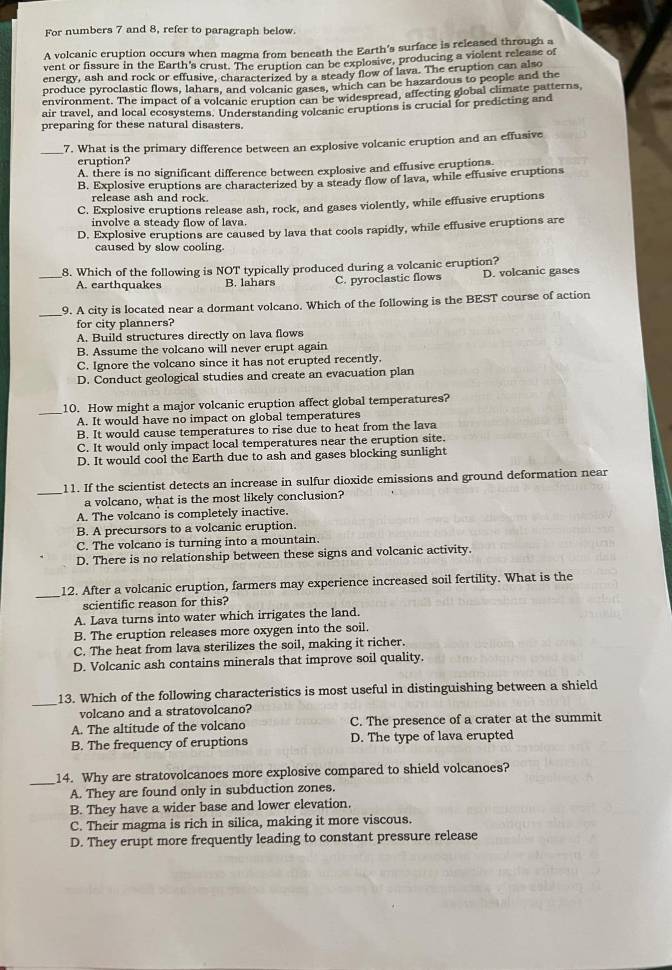 For numbers 7 and 8, refer to paragraph below.
A volcanic eruption occurs when magma from beneath the Earth's surface is released through a
vent or fissure in the Earth's crust. The eruption can be explosive, producing a violent release of
energy, ash and rock or effusive, characterized by a steady flow of lava. The eruption can also
produce pyroclastic flows, lahars, and volcanic gases, which can be hazardous to people and the
environment. The impact of a volcanic eruption can be widespread, affecting global climate patterns,
air travel, and local ecosystems. Understanding volcanic eruptions is crucial for predicting and
preparing for these natural disasters.
_7. What is the primary difference between an explosive volcanic eruption and an effusive
eruption?
A. there is no significant difference between explosive and effusive eruptions
B. Explosive eruptions are characterized by a steady flow of lava, while effusive eruptions
release ash and rock.
C. Explosive eruptions release ash, rock, and gases violently, while effusive eruptions
involve a steady flow of lava.
D. Explosive eruptions are caused by lava that cools rapidly, while effusive eruptions are
caused by slow cooling.
8. Which of the following is NOT typically produced during a volcanic eruption?
_A. earthquakes B. lahars C. pyroclastic flows D. volcanic gases
_9. A city is located near a dormant volcano. Which of the following is the BEST course of action
for city planners?
A. Build structures directly on lava flows
B. Assume the volcano will never erupt again
C. Ignore the volcano since it has not erupted recently.
D. Conduct geological studies and create an evacuation plan
_
10. How might a major volcanic eruption affect global temperatures?
A. It would have no impact on global temperatures
B. It would cause temperatures to rise due to heat from the lava
C. It would only impact local temperatures near the eruption site.
D. It would cool the Earth due to ash and gases blocking sunlight
_
11. If the scientist detects an increase in sulfur dioxide emissions and ground deformation near
a volcano, what is the most likely conclusion?
A. The volcano is completely inactive.
B. A precursors to a volcanic eruption.
C. The volcano is turning into a mountain.
D. There is no relationship between these signs and volcanic activity.
_
12. After a volcanic eruption, farmers may experience increased soil fertility. What is the
scientific reason for this?
A. Lava turns into water which irrigates the land.
B. The eruption releases more oxygen into the soil.
C. The heat from lava sterilizes the soil, making it richer.
D. Volcanic ash contains minerals that improve soil quality.
_
13. Which of the following characteristics is most useful in distinguishing between a shield
volcano and a stratovolcano?
A. The altitude of the volcano C. The presence of a crater at the summit
B. The frequency of eruptions D. The type of lava erupted
_14. Why are stratovolcanoes more explosive compared to shield volcanoes?
A. They are found only in subduction zones.
B. They have a wider base and lower elevation
C. Their magma is rich in silica, making it more viscous.
D. They erupt more frequently leading to constant pressure release