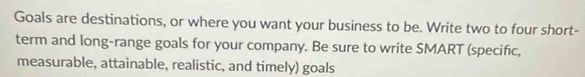 Goals are destinations, or where you want your business to be. Write two to four short- 
term and long-range goals for your company. Be sure to write SMART (specific, 
measurable, attainable, realistic, and timely) goals