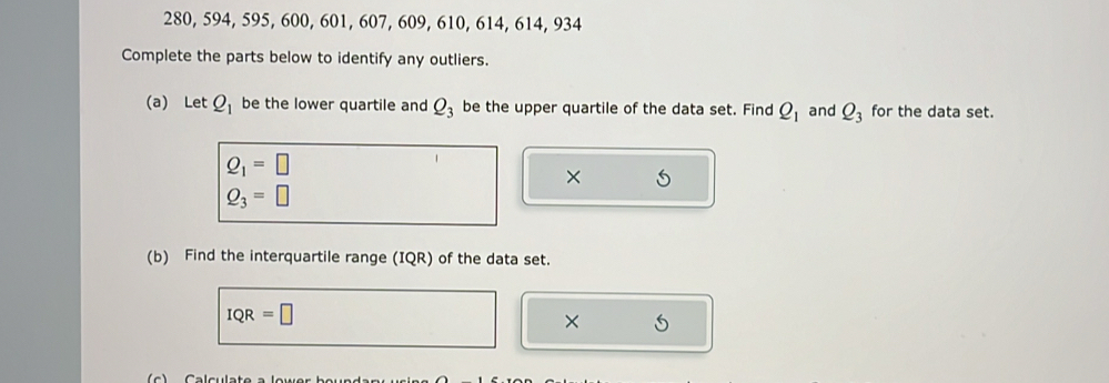 280, 594, 595, 600, 601, 607, 609, 610, 614, 614, 934
Complete the parts below to identify any outliers. 
(a) Let Q_1 be the lower quartile and Q_3 be the upper quartile of the data set. Find Q_1 and Q_3 for the data set.
Q_1=□
× 5
Q_3=□
(b) Find the interquartile range (IQR) of the data set.
IQR=□
X 5