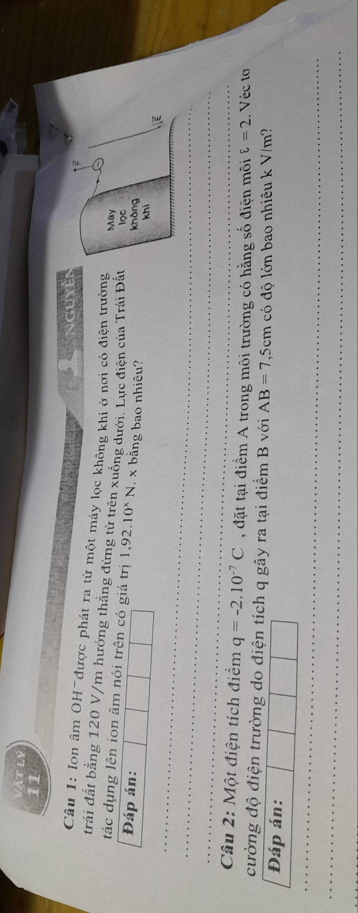 itly 
11 
Nguyễi 
Câu 1: Ion âm OH được phát ra từ một máy lọc không khí ở nơi có điện trường 
trái đất bằng 120 V/m hướng thắng đứng từ trên xuống dưới. Lực điện của Trái Đất lọc 
Máy 
tác dụng lên ion âm nói trên có giá trị 1,92.10^xN. x bằng bao nhiêu? [E 
Đáp án: 
không 
khi 
Câu 2: Một điện tích điểm q=-2.10^(-7)C , đặt tại điểm A trong môi trường có hằng số điện môi varepsilon =2.. Véc tơ 
cường độ điện trường do điện tích q gây ra tại điểm B với AB=7,5cm có độ lớn bao nhiêu k V/m? 
Đáp án: