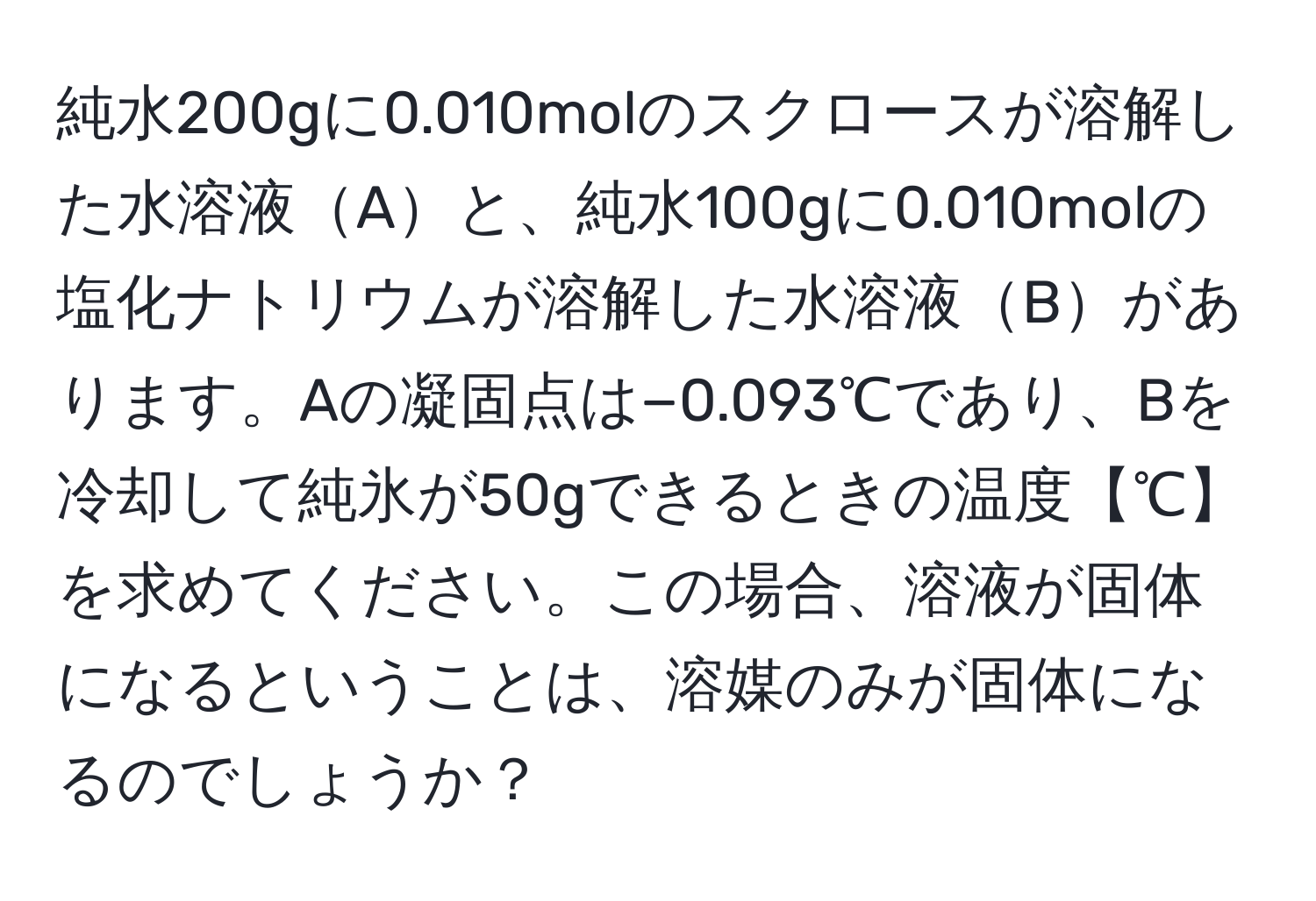 純水200gに0.010molのスクロースが溶解した水溶液Aと、純水100gに0.010molの塩化ナトリウムが溶解した水溶液Bがあります。Aの凝固点は−0.093℃であり、Bを冷却して純氷が50gできるときの温度【℃】を求めてください。この場合、溶液が固体になるということは、溶媒のみが固体になるのでしょうか？