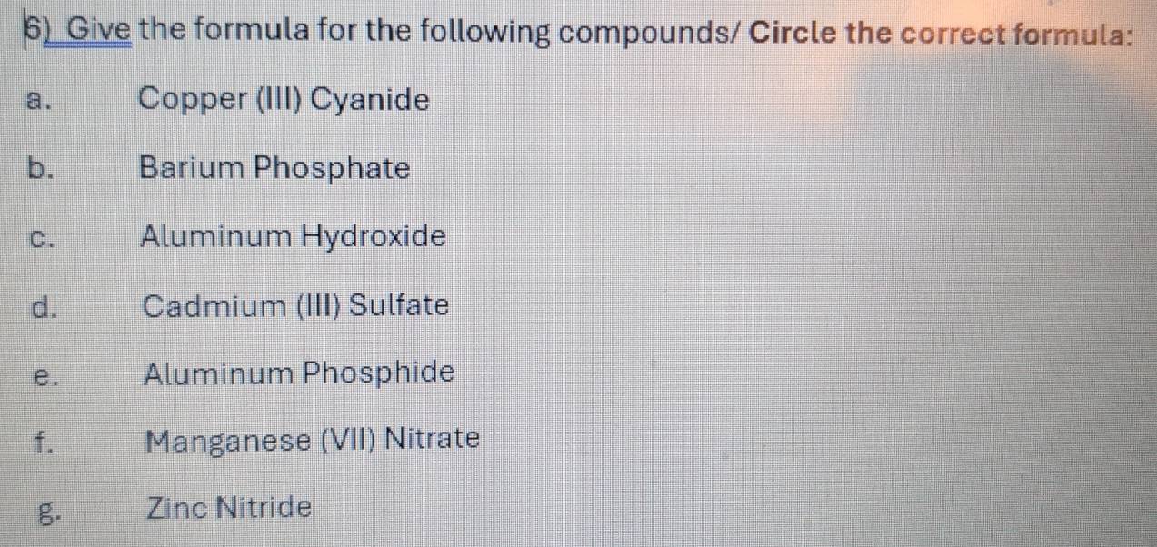 Give the formula for the following compounds/ Circle the correct formula: 
a. Copper (III) Cyanide 
b. Barium Phosphate 
C. Aluminum Hydroxide 
d. Cadmium (III) Sulfate 
e. Aluminum Phosphide 
f. Manganese (VII) Nitrate 
g. Zinc Nitride