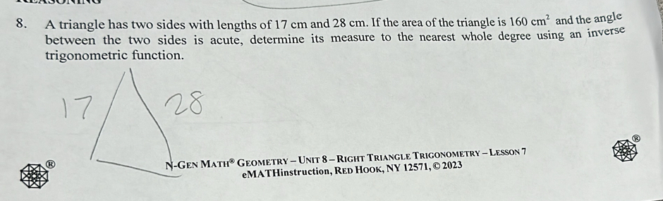 A triangle has two sides with lengths of 17 cm and 28 cm. If the area of the triangle is 160cm^2 and the angle 
between the two sides is acute, determine its measure to the nearest whole degree using an inverse 
trigonometric function. 
R 
R -Gen MATH^(otimes) Geometry - Unit 8 - Right Triangle Trigonometry - Lesson 7 
N- 
eMATHinstruction, REd HOOк, NY 12571, © 2023