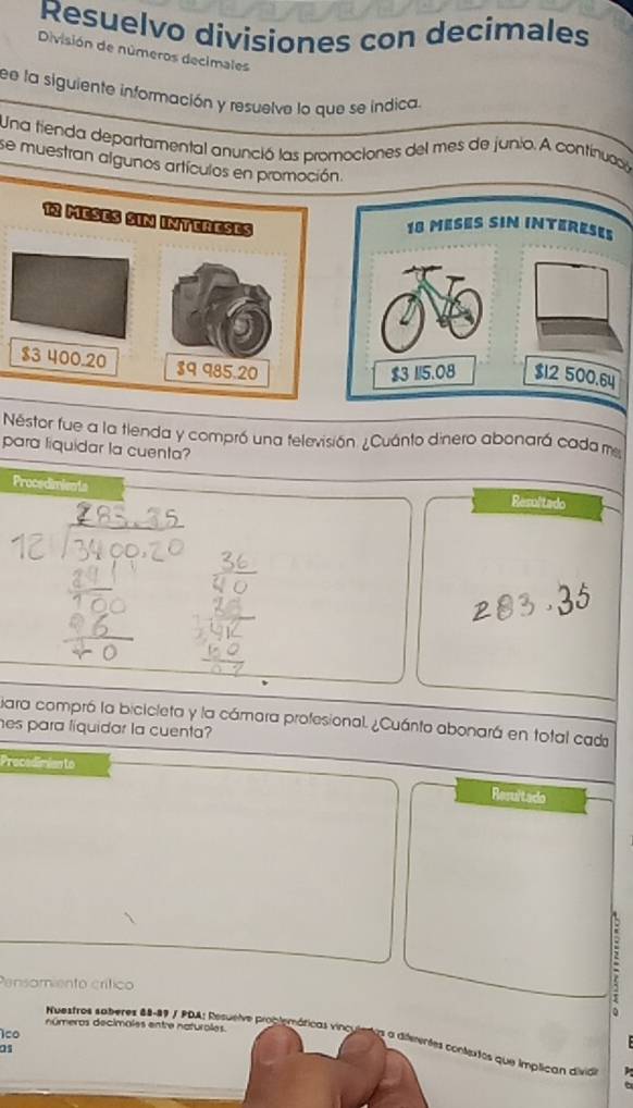 Resuelvo divisiones con decimales 
División de números decimales 
ee la siguiente información y resuelve lo que se indica. 
Una tienda departamental anunció las promociones del mes de junio. A continuació 
se muestran algunos artículos en promoción.
12 MEseS SIN InTereSES
18 MESES SIN INTERESE
$3 400.20 $9 985.20
$3 115.08 $12 500.64
Nestor fue a la tienda y compró una televisión ¿Cuánto dinero abonará cada m 
para liquidar la cuenta? 
Procedimients Resultado 
iara compró la bicicleta y la cámara profesional. ¿Cuánta abonará en total cada 
hes para líquidar la cuenta? 
Precedimian to 
Resultado 
Pensamiento crítico 
: 
números decimales entre naturales. 
1co 
Nuestros saberes 88-89 / PDA: Resuelve problemáricas vinculenas a dierentes contextos que implican divia 
as