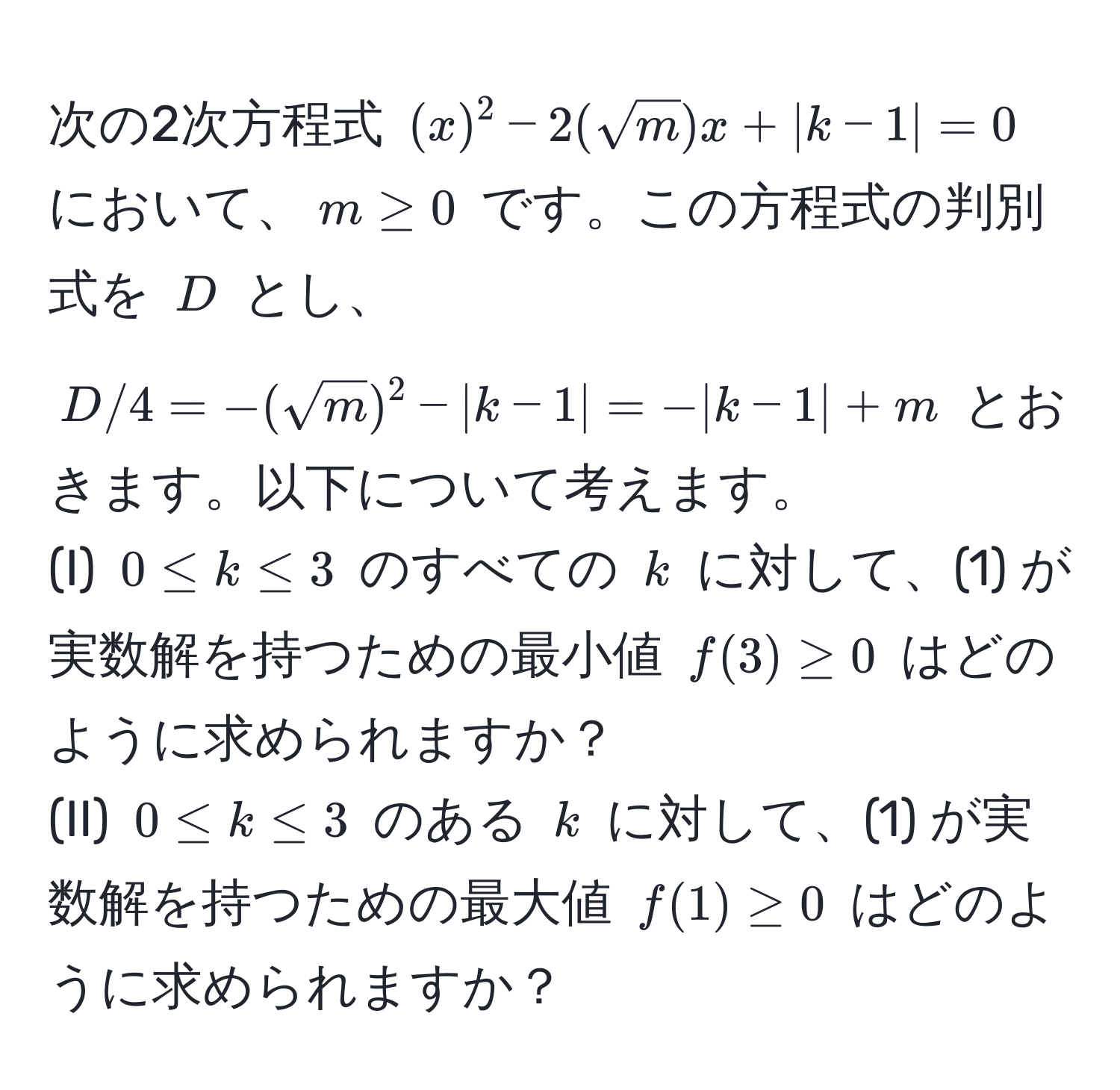 次の2次方程式 $(x)^2 - 2(sqrt(m))x + |k-1| = 0$ において、$m ≥ 0$ です。この方程式の判別式を $D$ とし、$D/4 = -(sqrt(m))^2 - |k-1| = -|k-1| + m$ とおきます。以下について考えます。  
(I) $0 ≤ k ≤ 3$ のすべての $k$ に対して、(1) が実数解を持つための最小値 $f(3) ≥ 0$ はどのように求められますか？  
(II) $0 ≤ k ≤ 3$ のある $k$ に対して、(1) が実数解を持つための最大値 $f(1) ≥ 0$ はどのように求められますか？