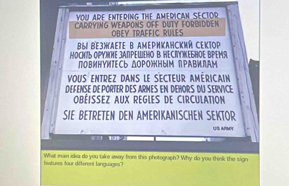 11:18 
YOU ARE ENTERING THE AMERICAN SECTOR 
CARRYING WEAPONS OFF DUTY FORBIDDEN 
OBEY TRAFFIC RULES 
βы BE3)AETE B AмEΡиKAΗCKий CEKΤOP 
ΗоСиТь ΟΡΥルиΕ зАПΡΕШΕΗо В ΗΕСлΥжΕБΗΟΕ ВΡΕМя 
повиΗΥИΤΕСь ΔOΡо)ным пΡΑΒилAМ 
VOUS ENTREZ DANS LE SECTEUR AMÉRICAIN 
DEFENSE DE PORTER DES ARMES EN DEHORS DU SERVICE 
OBÉISSEZ AUX REGLES DE CIRCULATION 
SIE BETRETEN DEN AMERIKANISCHEN SEKTOR 
US ARMY 
1 
What main idea do you take away from this photograph? Why do you think the sign 
features four different languages?