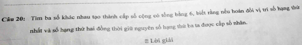 Tìm ba số khác nhau tạo thành cấp số cộng có tổng bằng 6, biết rằng nếu hoán đổi vị trí số hạng thứ 
nhất và số hạng thứ hai đồng thời giữ nguyên số hạng thứ ba ta được cấp số nhân. 
* Lời giải