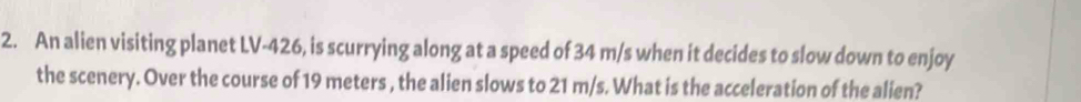 An alien visiting planet LV- 426, is scurrying along at a speed of 34 m/s when it decides to slow down to enjoy 
the scenery. Over the course of 19 meters , the alien slows to 21 m/s. What is the acceleration of the alien?