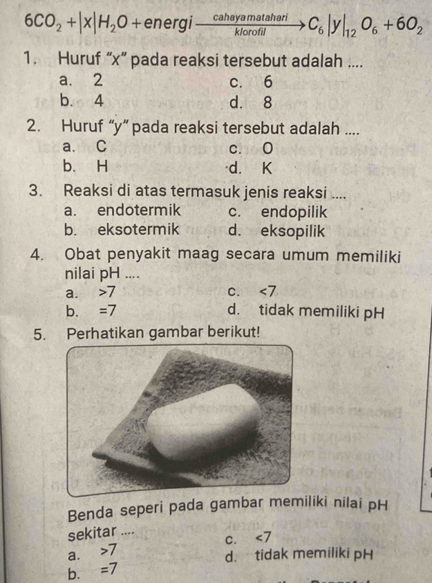 6CO_2+|x|H_2O+energito  cahayamatahari/klorofil to C_6|y|_12O_6+6O_2
1. Huruf “ x ” pada reaksi tersebut adalah ....
a. 2 c. 6
b. 4 d. 8
2. Huruf “ y ” pada reaksi tersebut adalah ....
a. C c. 0
b. H d. K
3. Reaksi di atas termasuk jenis reaksi ....
a. endotermik c. endopilik
b. eksotermik d. eksopilik
4. Obat penyakit maag secara umum memiliki
nilai pH ....
a. 7 C. ∠ 7
b. =7 d. tidak memiliki pH
5. Perhatikan gambar berikut!
Benda seperi pada gambar memiliki nilai pH
sekitar ....
C. ∠ 7
a. 7
d. tidak memiliki pH
b. =7