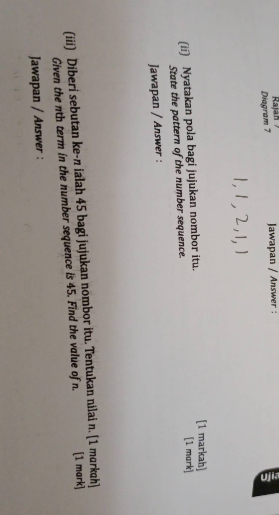 Rajah 
Jawapan / Answer : 
Diagram 7
1, 1, 2, 1, 1
[1 markah] 
(ii) Nyatakan pola bagi jujukan nombor itu. 
[1 mark] 
State the pattern of the number sequence. 
Jawapan / Answer : 
(iii) Diberi sebutan ke- n ialah 45 bagi jujukan nombor itu. Tentukan nilai n. [1 markah] 
Given the nth term in the number sequence is 45. Find the value of n. 
[1 mark] 
Jawapan / Answer :