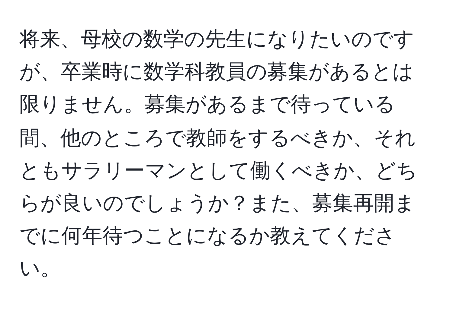 将来、母校の数学の先生になりたいのですが、卒業時に数学科教員の募集があるとは限りません。募集があるまで待っている間、他のところで教師をするべきか、それともサラリーマンとして働くべきか、どちらが良いのでしょうか？また、募集再開までに何年待つことになるか教えてください。