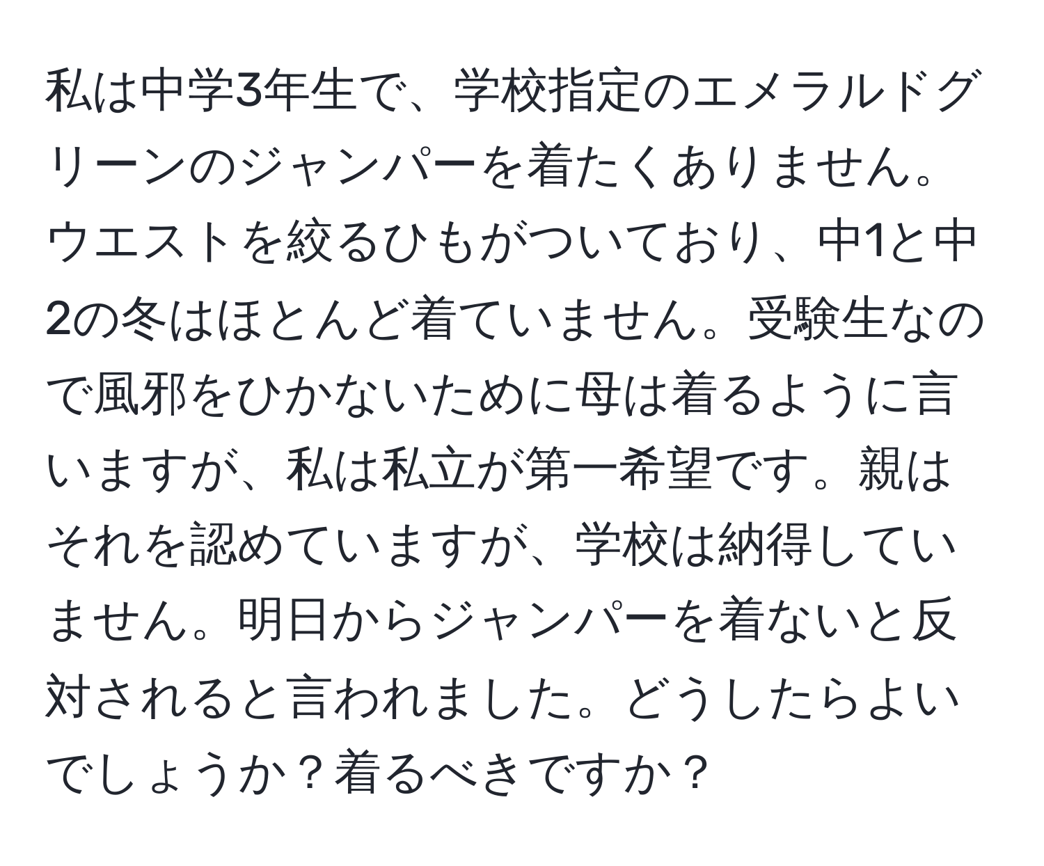 私は中学3年生で、学校指定のエメラルドグリーンのジャンパーを着たくありません。ウエストを絞るひもがついており、中1と中2の冬はほとんど着ていません。受験生なので風邪をひかないために母は着るように言いますが、私は私立が第一希望です。親はそれを認めていますが、学校は納得していません。明日からジャンパーを着ないと反対されると言われました。どうしたらよいでしょうか？着るべきですか？