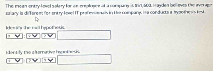 The mean entry-level salary for an employee at a company is $51,600. Hayden believes the average 
salary is different for entry-level IT professionals in the company. He conducts a hypothesis test. 
Identify the null hypothesis. 
7 ? 
Identify the alternative hypothesis.
2 7 7