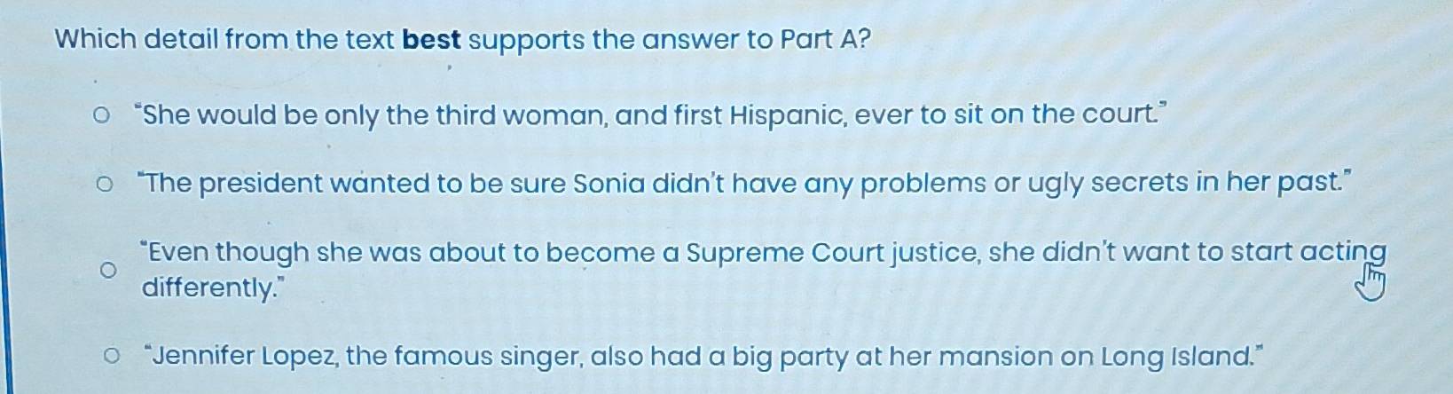 Which detail from the text best supports the answer to Part A?
“She would be only the third woman, and first Hispanic, ever to sit on the court.”
“The president wanted to be sure Sonia didn’t have any problems or ugly secrets in her past.”
"Even though she was about to become a Supreme Court justice, she didn’t want to start acting
differently."
“Jennifer Lopez, the famous singer, also had a big party at her mansion on Long Island.”