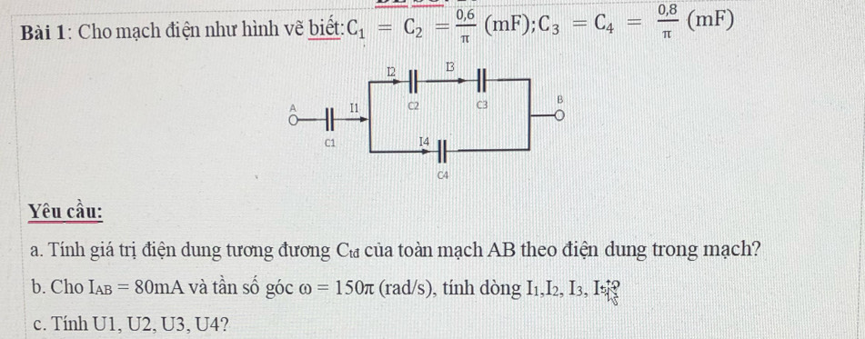 Cho mạch điện như hình vẽ biết: C_1=C_2= (0.6)/π  (mF); C_3=C_4= (0.8)/π  (mF)
Yêu cầu: 
a. Tính giá trị điện dung tương đương Cư của toàn mạch AB theo điện dung trong mạch? 
b. Cho I_AB=80mA và tần số góc omega =150π (rad/s) , tính dòng I_1, I_2, I_3, I_5
c. Tính U1, U2, U3, U4?