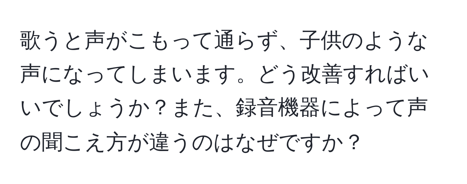 歌うと声がこもって通らず、子供のような声になってしまいます。どう改善すればいいでしょうか？また、録音機器によって声の聞こえ方が違うのはなぜですか？